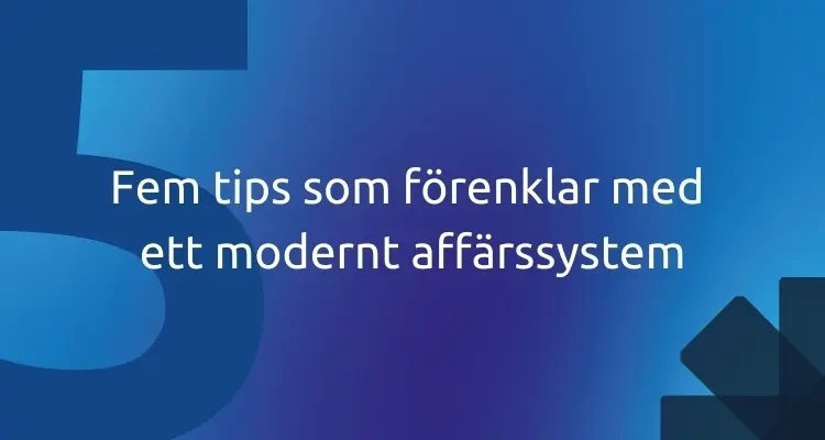 Fem tips som förenklar med ett modernt affärssystem